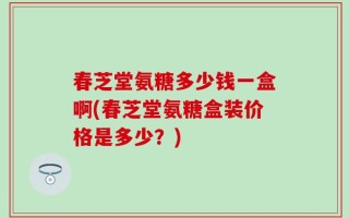 春芝堂氨糖多少钱一盒啊(春芝堂氨糖盒装价格是多少？)