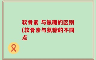 软骨素 与氨糖的区别(软骨素与氨糖的不同点