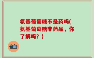 氨基葡萄糖不是药吗(氨基葡萄糖非药品，你了解吗？)