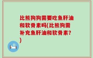 比熊狗狗需要吃鱼肝油和软骨素吗(比熊狗需补充鱼肝油和软骨素？)