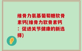 维骨力氨基葡萄糖软骨素钙(维骨力软骨素钙：促进关节健康的新选择)