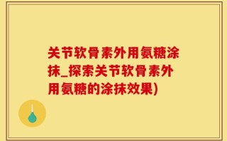 关节软骨素外用氨糖涂抹_探索关节软骨素外用氨糖的涂抹效果)