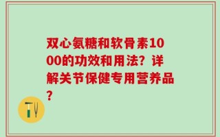 双心氨糖和软骨素1000的功效和用法？详解关节保健专用营养品？