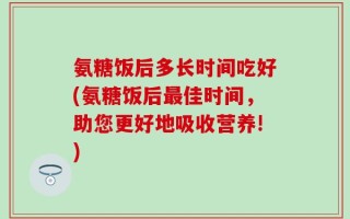 氨糖饭后多长时间吃好(氨糖饭后最佳时间，助您更好地吸收营养!)