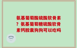 氨基葡萄酸硫酸软骨素？氨基葡萄糖硫酸软骨素钙胶囊狗狗可以吃吗