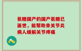 氨糖国产的国产氨糖已面世，能帮助骨关节炎病人缓解关节疼痛