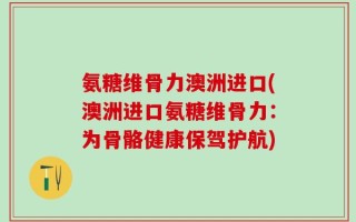 氨糖维骨力澳洲进口(澳洲进口氨糖维骨力：为骨骼健康保驾护航)