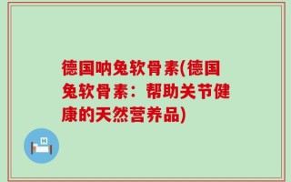 德国呐兔软骨素(德国兔软骨素：帮助关节健康的天然营养品)