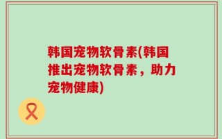 韩国宠物软骨素(韩国推出宠物软骨素，助力宠物健康)
