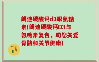 朗迪碳酸钙d3跟氨糖素(朗迪碳酸钙D3与氨糖素复合，助您关爱骨骼和关节健康)