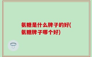 氨糖是什么牌子的好(氨糖牌子哪个好)