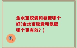 金水宝胶囊和氨糖哪个好(金水宝胶囊和氨糖哪个更有效？)