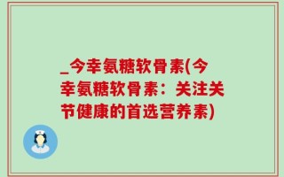 _今幸氨糖软骨素(今幸氨糖软骨素：关注关节健康的首选营养素)