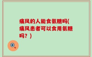 痛风的人能食氨糖吗(痛风患者可以食用氨糖吗？)