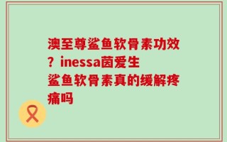 澳至尊鲨鱼软骨素功效？inessa茵爱生鲨鱼软骨素真的缓解疼痛吗