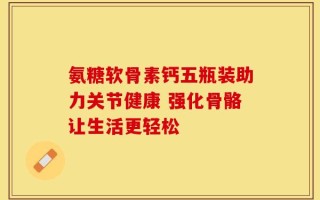 氨糖软骨素钙五瓶装助力关节健康 强化骨骼让生活更轻松