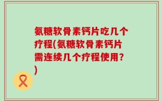 氨糖软骨素钙片吃几个疗程(氨糖软骨素钙片需连续几个疗程使用？)