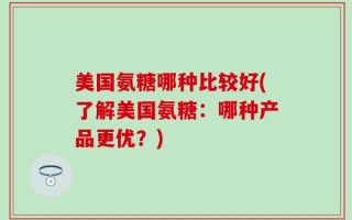 美国氨糖哪种比较好(了解美国氨糖：哪种产品更优？)