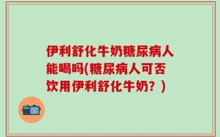 伊利舒化牛奶糖尿病人能喝吗(糖尿病人可否饮用伊利舒化牛奶？)