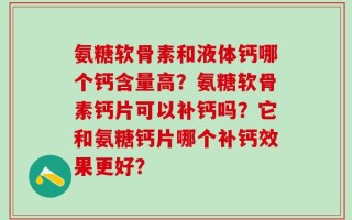 氨糖软骨素和液体钙哪个钙含量高？氨糖软骨素钙片可以补钙吗？它和氨糖钙片哪个补钙效果更好？
