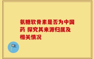 氨糖软骨素是否为中国药 探究其来源归属及相关情况