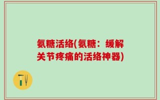 氨糖活络(氨糖：缓解关节疼痛的活络神器)