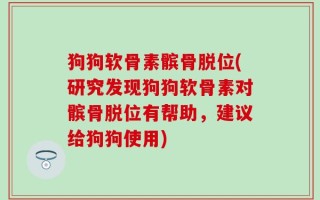 狗狗软骨素髌骨脱位(研究发现狗狗软骨素对髌骨脱位有帮助，建议给狗狗使用)