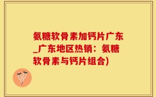 氨糖软骨素加钙片广东_广东地区热销：氨糖软骨素与钙片组合)