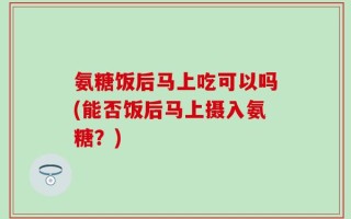 氨糖饭后马上吃可以吗(能否饭后马上摄入氨糖？)