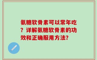 氨糖软骨素可以常年吃？详解氨糖软骨素的功效和正确服用方法？