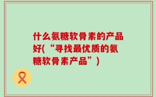 什么氨糖软骨素的产品好(“寻找最优质的氨糖软骨素产品”)