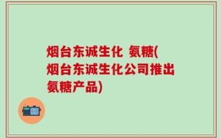 烟台东诚生化 氨糖(烟台东诚生化公司推出氨糖产品)