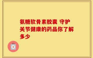 氨糖软骨素胶囊 守护关节健康的药品你了解多少