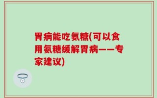 胃病能吃氨糖(可以食用氨糖缓解胃病——专家建议)