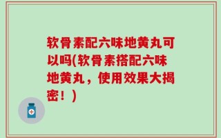 软骨素配六味地黄丸可以吗(软骨素搭配六味地黄丸，使用效果大揭密！)