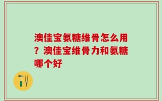 澳佳宝氨糖维骨怎么用？澳佳宝维骨力和氨糖哪个好