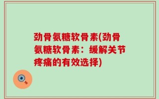 劲骨氨糖软骨素(劲骨氨糖软骨素：缓解关节疼痛的有效选择)