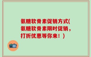 氨糖软骨素促销方式(氨糖软骨素限时促销，打折优惠等你来！)
