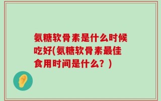 氨糖软骨素是什么时候吃好(氨糖软骨素最佳食用时间是什么？)