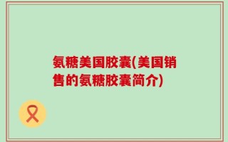 氨糖美国胶囊(美国销售的氨糖胶囊简介)
