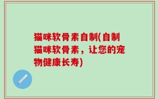 猫咪软骨素自制(自制猫咪软骨素，让您的宠物健康长寿)