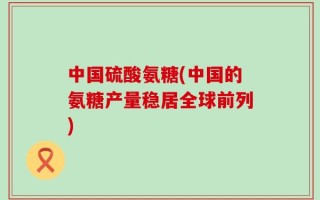 中国硫酸氨糖(中国的氨糖产量稳居全球前列)