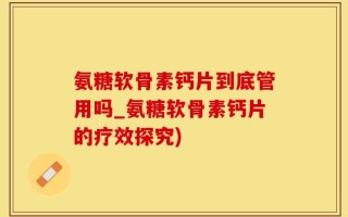 氨糖软骨素钙片到底管用吗_氨糖软骨素钙片的疗效探究)