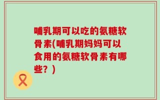 哺乳期可以吃的氨糖软骨素(哺乳期妈妈可以食用的氨糖软骨素有哪些？)