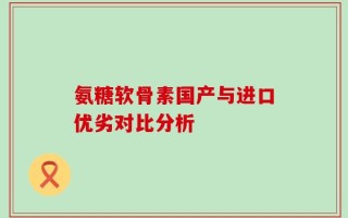 氨糖软骨素国产与进口优劣对比分析