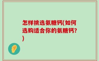 怎样挑选氨糖钙(如何选购适合你的氨糖钙？)