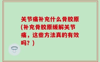 关节痛补充什么骨胶原(补充骨胶原缓解关节痛，这些方法真的有效吗？)