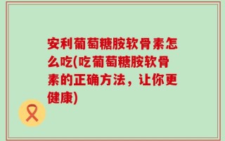 安利葡萄糖胺软骨素怎么吃(吃葡萄糖胺软骨素的正确方法，让你更健康)