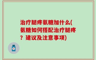 治疗腿疼氨糖加什么(氨糖如何搭配治疗腿疼？建议及注意事项)