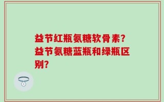 益节红瓶氨糖软骨素？益节氨糖蓝瓶和绿瓶区别？